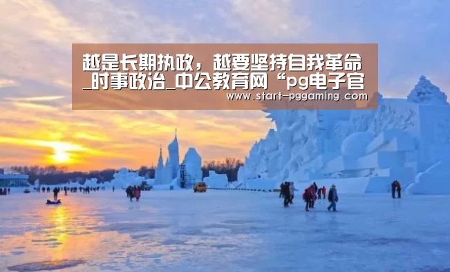 越是长期执政,越要坚持自我革命_时事政治_中公教育网“pg电子官网”(图1) pg电子官网