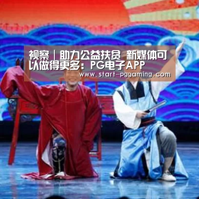 视察|助力公益扶贫 新媒体可以做得更多:PG电子APP(图1) pg电子官网